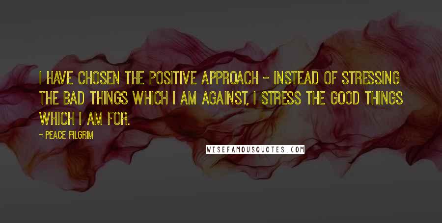 Peace Pilgrim Quotes: I have chosen the positive approach - instead of stressing the bad things which I am against, I stress the good things which I am for.