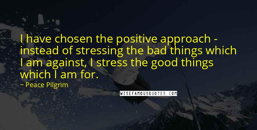 Peace Pilgrim Quotes: I have chosen the positive approach - instead of stressing the bad things which I am against, I stress the good things which I am for.