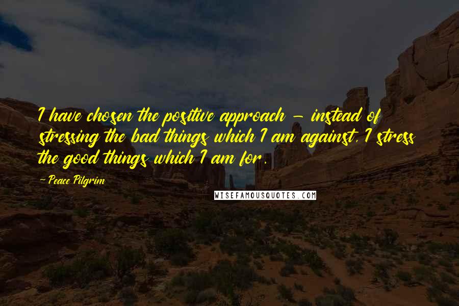 Peace Pilgrim Quotes: I have chosen the positive approach - instead of stressing the bad things which I am against, I stress the good things which I am for.