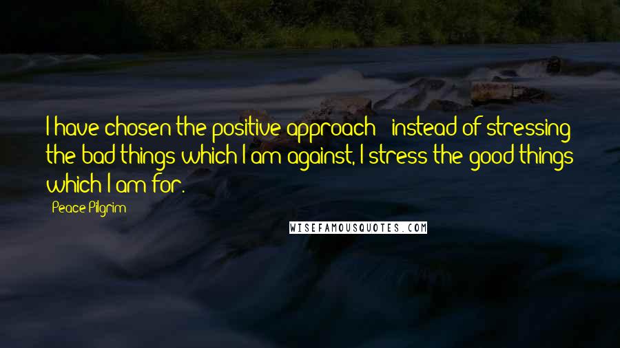 Peace Pilgrim Quotes: I have chosen the positive approach - instead of stressing the bad things which I am against, I stress the good things which I am for.