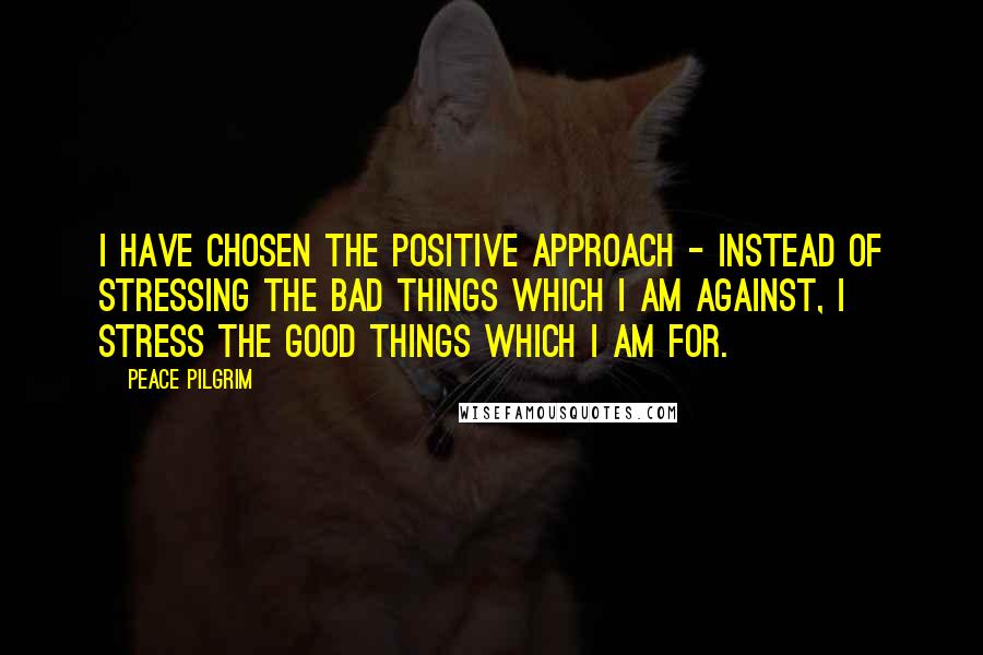 Peace Pilgrim Quotes: I have chosen the positive approach - instead of stressing the bad things which I am against, I stress the good things which I am for.