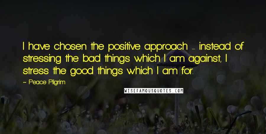 Peace Pilgrim Quotes: I have chosen the positive approach - instead of stressing the bad things which I am against, I stress the good things which I am for.