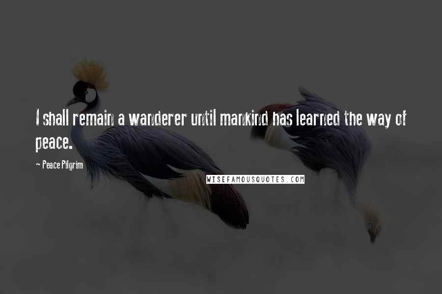 Peace Pilgrim Quotes: I shall remain a wanderer until mankind has learned the way of peace.