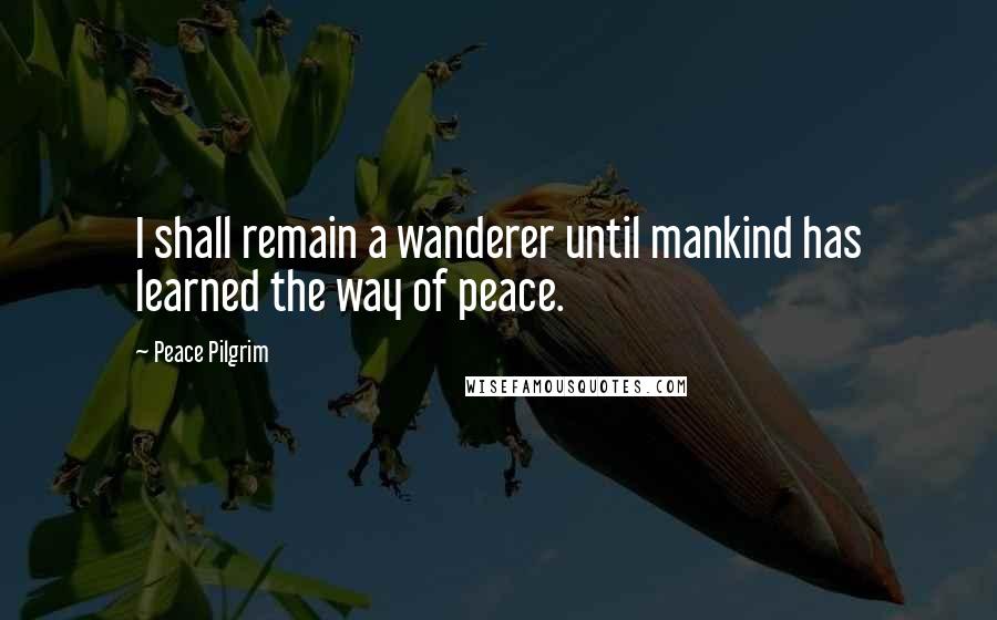 Peace Pilgrim Quotes: I shall remain a wanderer until mankind has learned the way of peace.