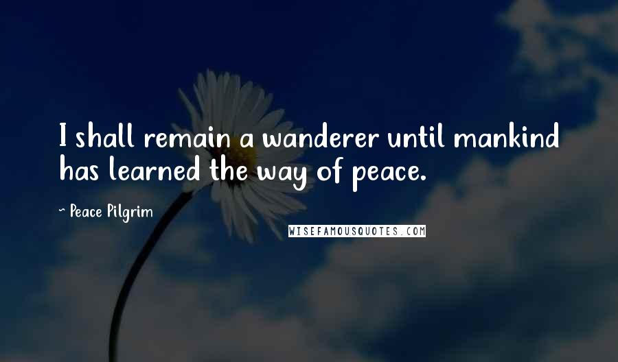 Peace Pilgrim Quotes: I shall remain a wanderer until mankind has learned the way of peace.