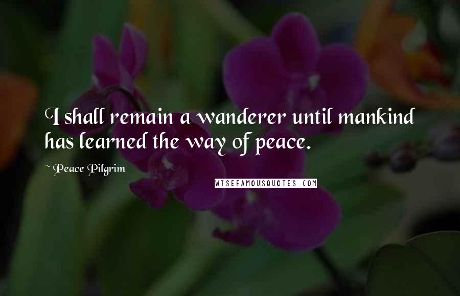 Peace Pilgrim Quotes: I shall remain a wanderer until mankind has learned the way of peace.