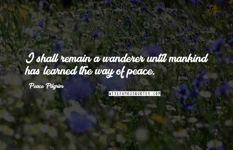 Peace Pilgrim Quotes: I shall remain a wanderer until mankind has learned the way of peace.