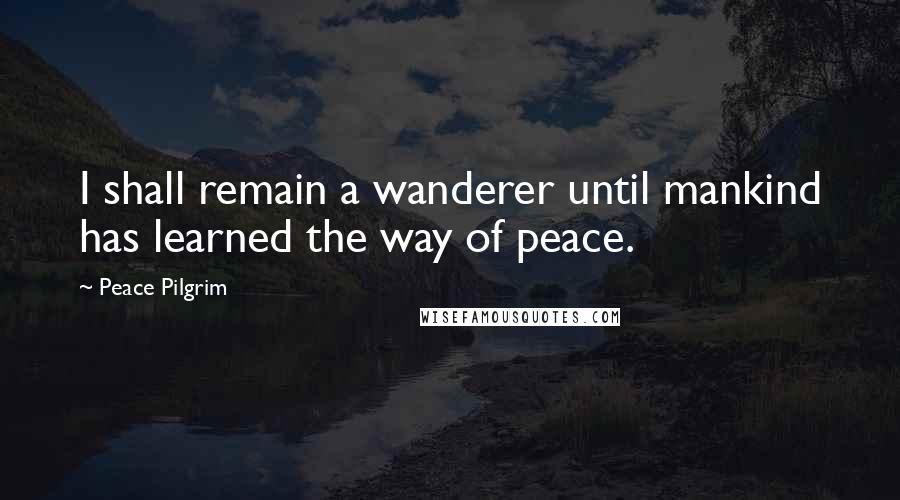 Peace Pilgrim Quotes: I shall remain a wanderer until mankind has learned the way of peace.