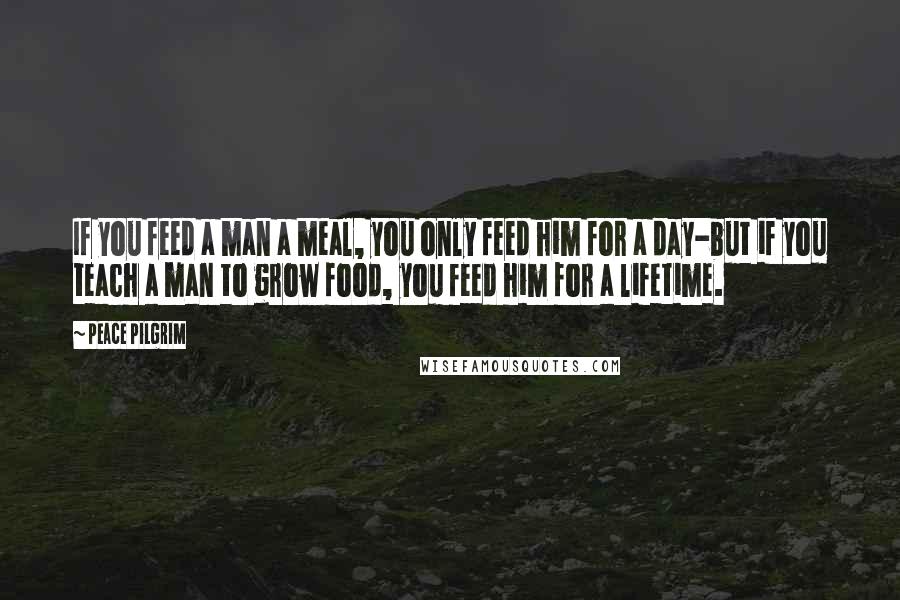 Peace Pilgrim Quotes: If you feed a man a meal, you only feed him for a day-but if you teach a man to grow food, you feed him for a lifetime.