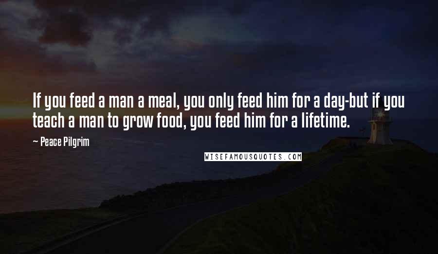 Peace Pilgrim Quotes: If you feed a man a meal, you only feed him for a day-but if you teach a man to grow food, you feed him for a lifetime.