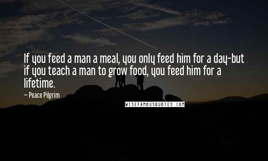 Peace Pilgrim Quotes: If you feed a man a meal, you only feed him for a day-but if you teach a man to grow food, you feed him for a lifetime.