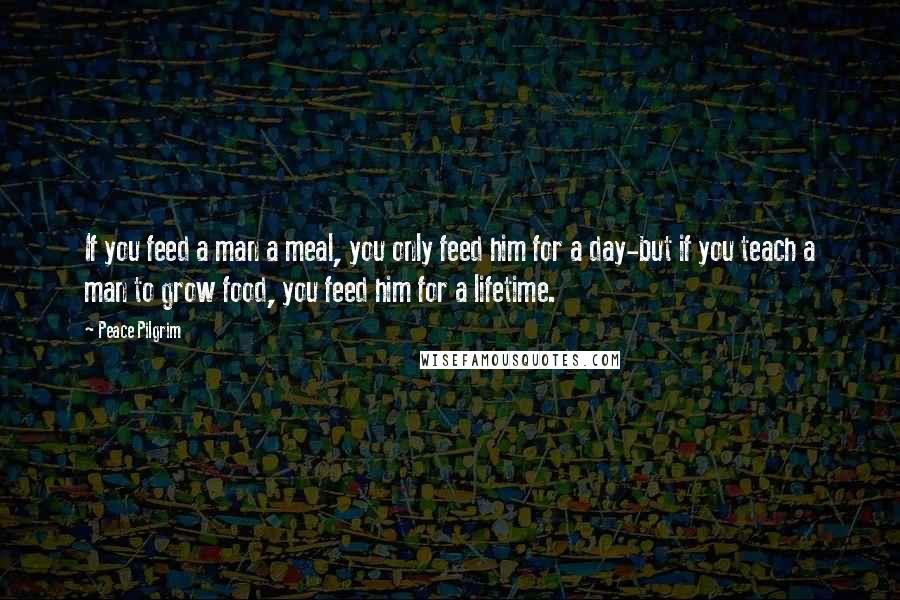 Peace Pilgrim Quotes: If you feed a man a meal, you only feed him for a day-but if you teach a man to grow food, you feed him for a lifetime.