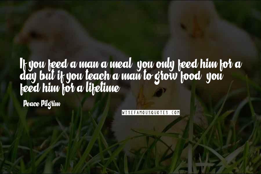 Peace Pilgrim Quotes: If you feed a man a meal, you only feed him for a day-but if you teach a man to grow food, you feed him for a lifetime.