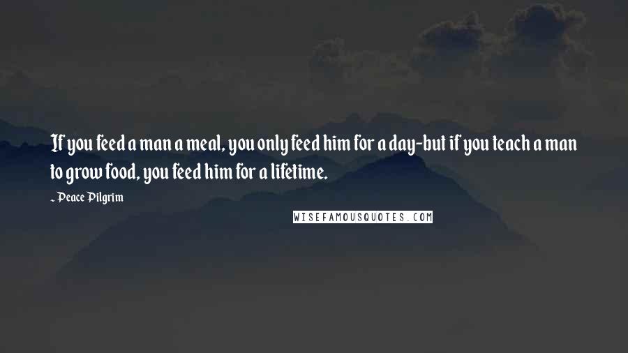 Peace Pilgrim Quotes: If you feed a man a meal, you only feed him for a day-but if you teach a man to grow food, you feed him for a lifetime.