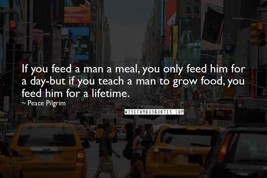 Peace Pilgrim Quotes: If you feed a man a meal, you only feed him for a day-but if you teach a man to grow food, you feed him for a lifetime.