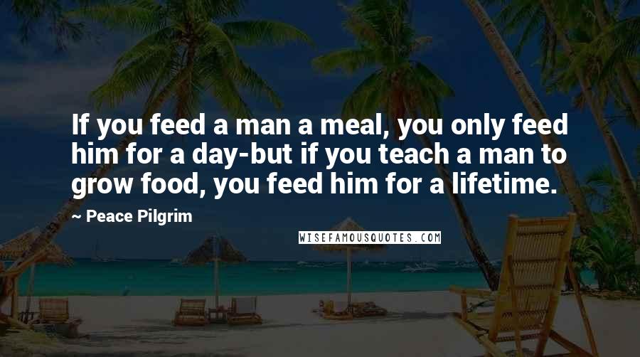 Peace Pilgrim Quotes: If you feed a man a meal, you only feed him for a day-but if you teach a man to grow food, you feed him for a lifetime.