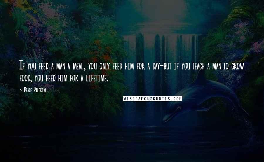 Peace Pilgrim Quotes: If you feed a man a meal, you only feed him for a day-but if you teach a man to grow food, you feed him for a lifetime.