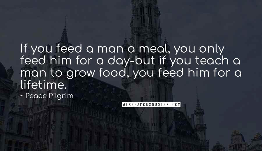 Peace Pilgrim Quotes: If you feed a man a meal, you only feed him for a day-but if you teach a man to grow food, you feed him for a lifetime.