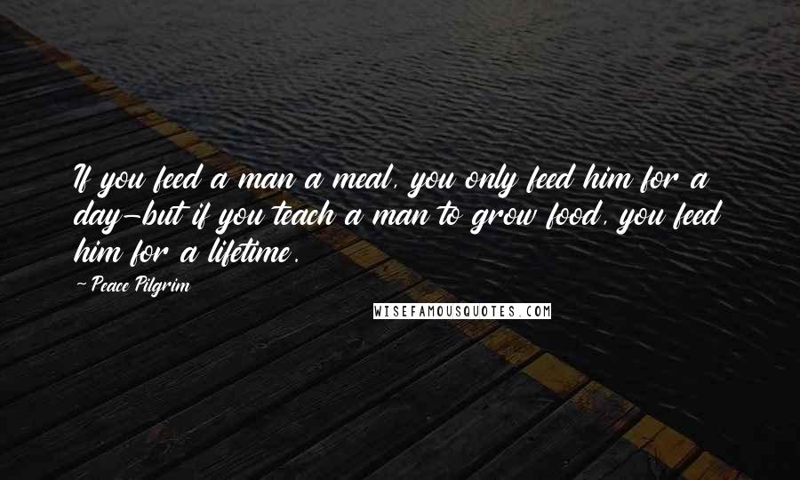 Peace Pilgrim Quotes: If you feed a man a meal, you only feed him for a day-but if you teach a man to grow food, you feed him for a lifetime.