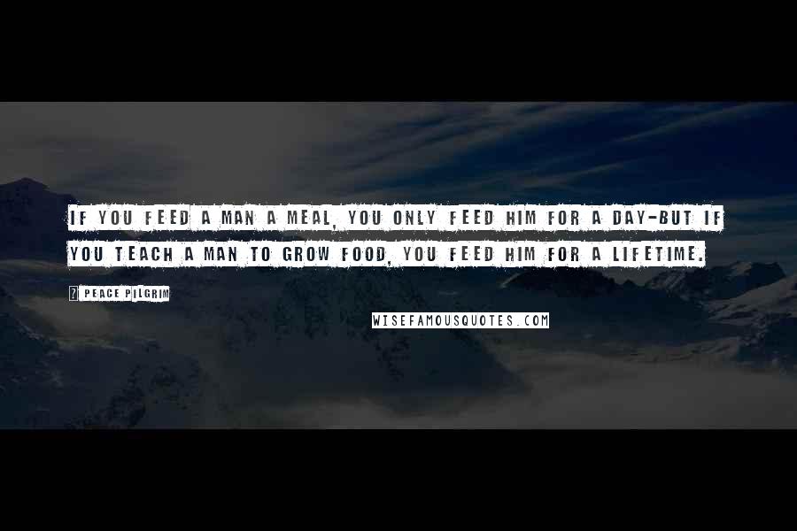 Peace Pilgrim Quotes: If you feed a man a meal, you only feed him for a day-but if you teach a man to grow food, you feed him for a lifetime.