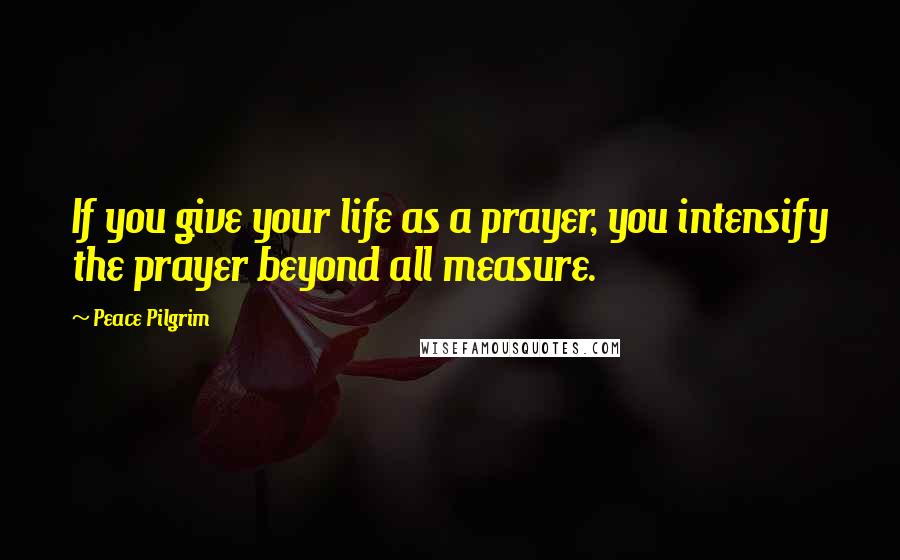 Peace Pilgrim Quotes: If you give your life as a prayer, you intensify the prayer beyond all measure.