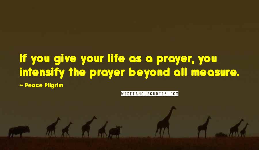 Peace Pilgrim Quotes: If you give your life as a prayer, you intensify the prayer beyond all measure.