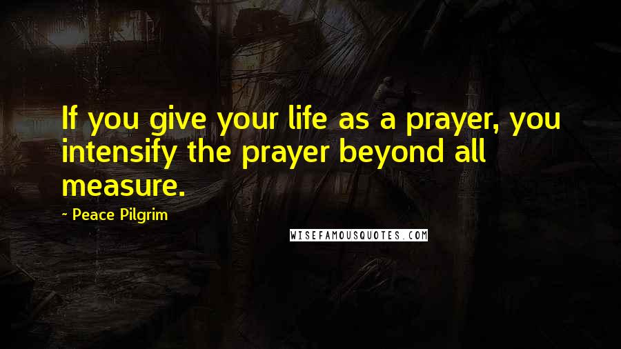 Peace Pilgrim Quotes: If you give your life as a prayer, you intensify the prayer beyond all measure.