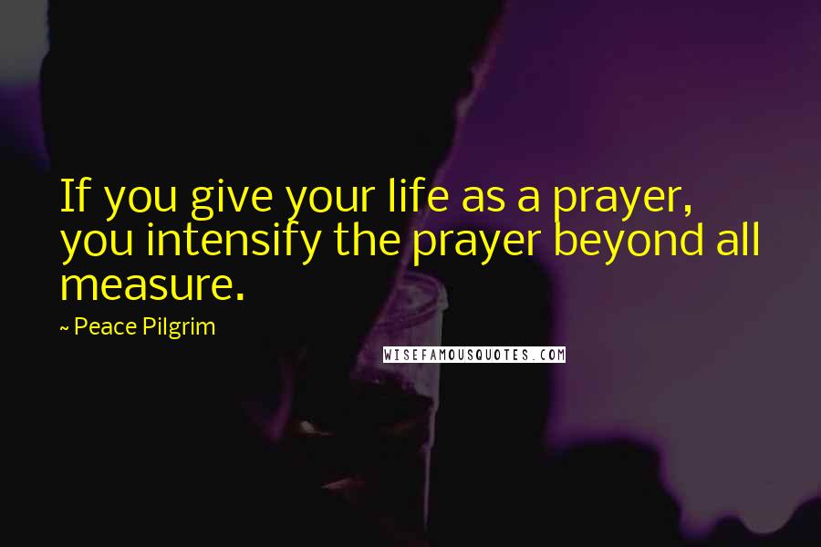 Peace Pilgrim Quotes: If you give your life as a prayer, you intensify the prayer beyond all measure.