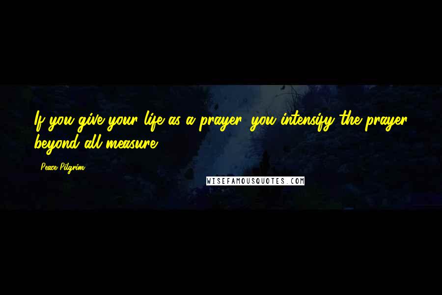 Peace Pilgrim Quotes: If you give your life as a prayer, you intensify the prayer beyond all measure.