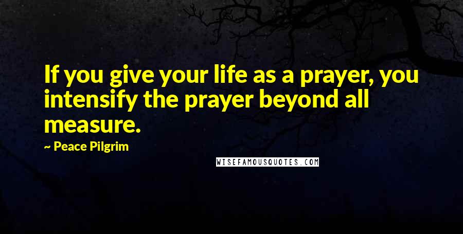 Peace Pilgrim Quotes: If you give your life as a prayer, you intensify the prayer beyond all measure.