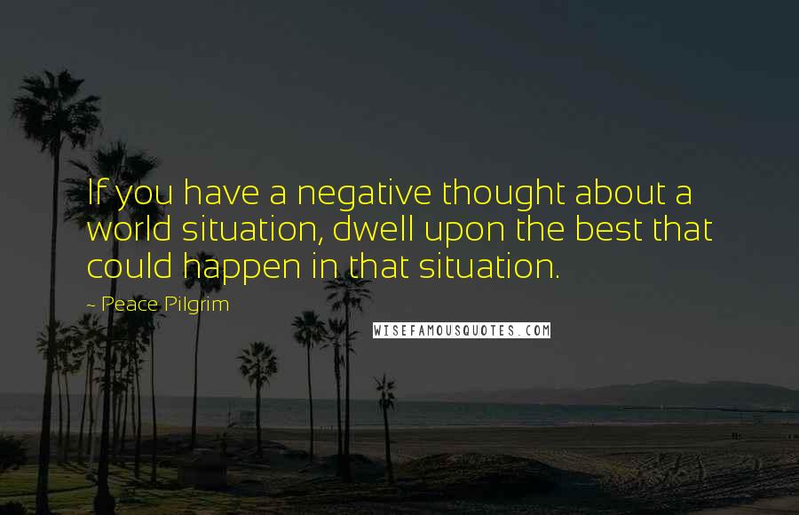 Peace Pilgrim Quotes: If you have a negative thought about a world situation, dwell upon the best that could happen in that situation.
