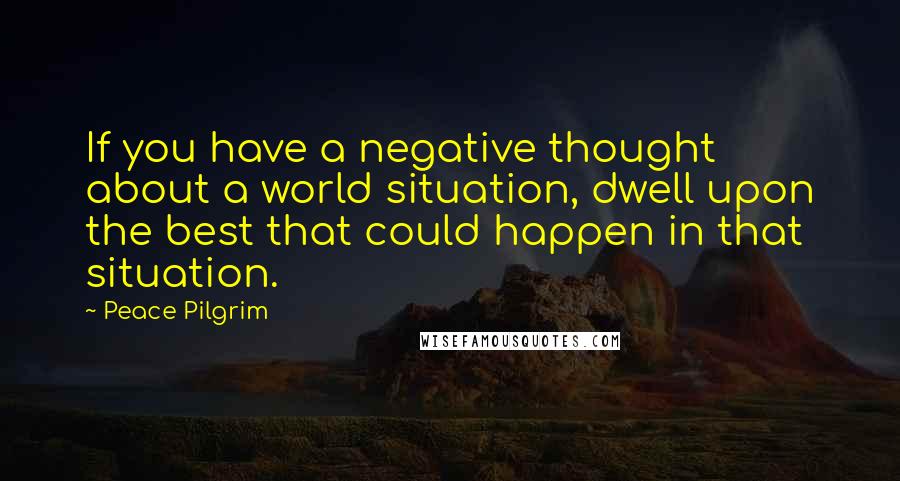 Peace Pilgrim Quotes: If you have a negative thought about a world situation, dwell upon the best that could happen in that situation.