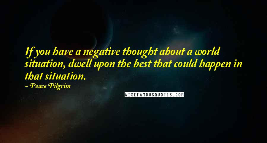 Peace Pilgrim Quotes: If you have a negative thought about a world situation, dwell upon the best that could happen in that situation.