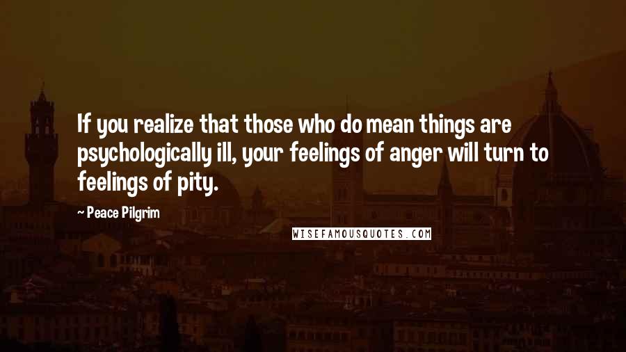 Peace Pilgrim Quotes: If you realize that those who do mean things are psychologically ill, your feelings of anger will turn to feelings of pity.