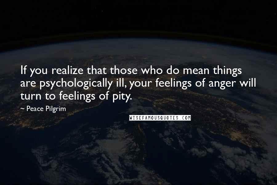 Peace Pilgrim Quotes: If you realize that those who do mean things are psychologically ill, your feelings of anger will turn to feelings of pity.