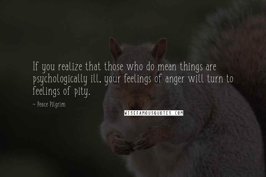 Peace Pilgrim Quotes: If you realize that those who do mean things are psychologically ill, your feelings of anger will turn to feelings of pity.