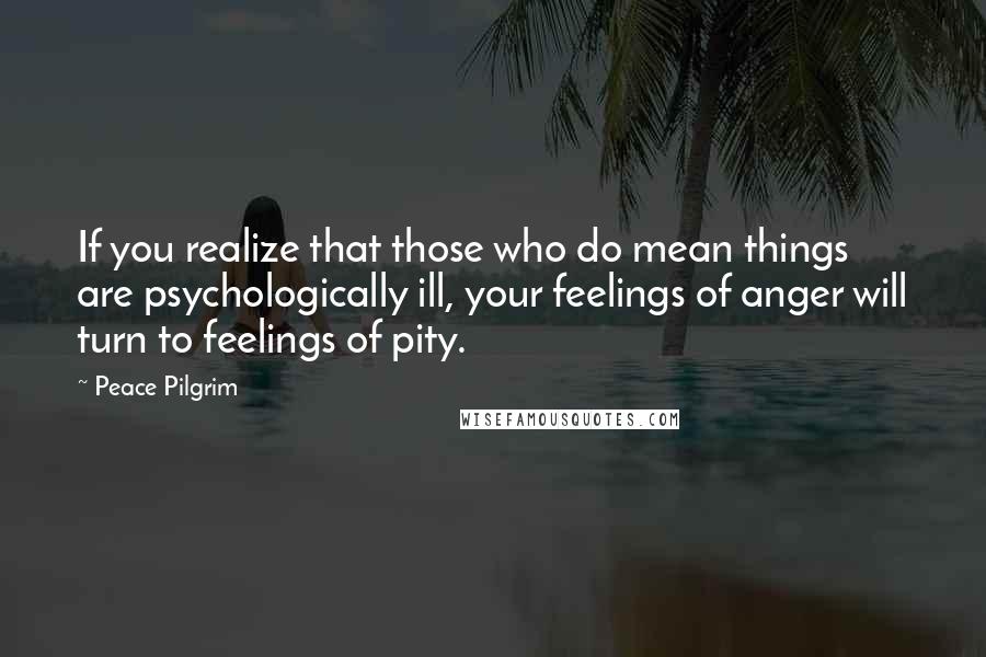 Peace Pilgrim Quotes: If you realize that those who do mean things are psychologically ill, your feelings of anger will turn to feelings of pity.