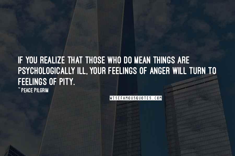 Peace Pilgrim Quotes: If you realize that those who do mean things are psychologically ill, your feelings of anger will turn to feelings of pity.