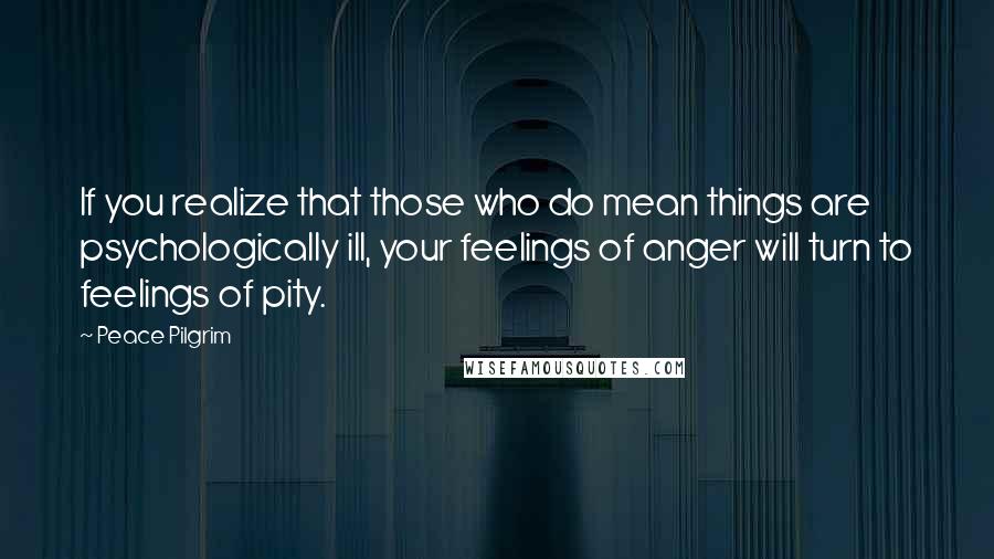 Peace Pilgrim Quotes: If you realize that those who do mean things are psychologically ill, your feelings of anger will turn to feelings of pity.