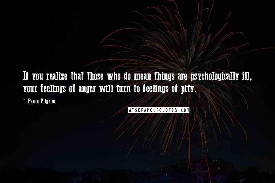 Peace Pilgrim Quotes: If you realize that those who do mean things are psychologically ill, your feelings of anger will turn to feelings of pity.