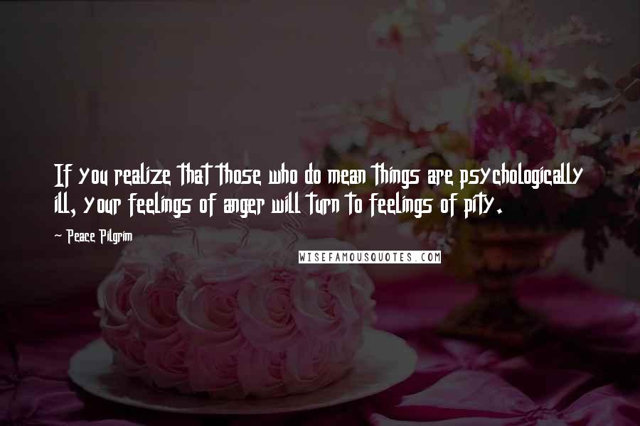 Peace Pilgrim Quotes: If you realize that those who do mean things are psychologically ill, your feelings of anger will turn to feelings of pity.