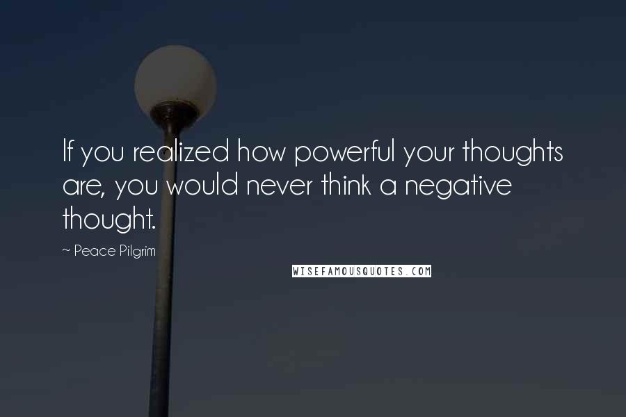 Peace Pilgrim Quotes: If you realized how powerful your thoughts are, you would never think a negative thought.