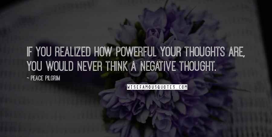 Peace Pilgrim Quotes: If you realized how powerful your thoughts are, you would never think a negative thought.