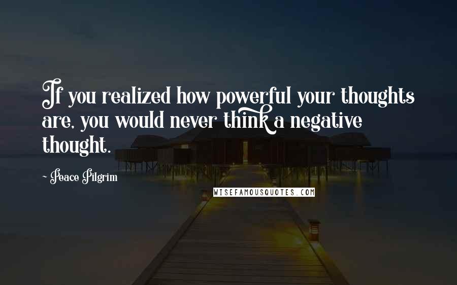 Peace Pilgrim Quotes: If you realized how powerful your thoughts are, you would never think a negative thought.