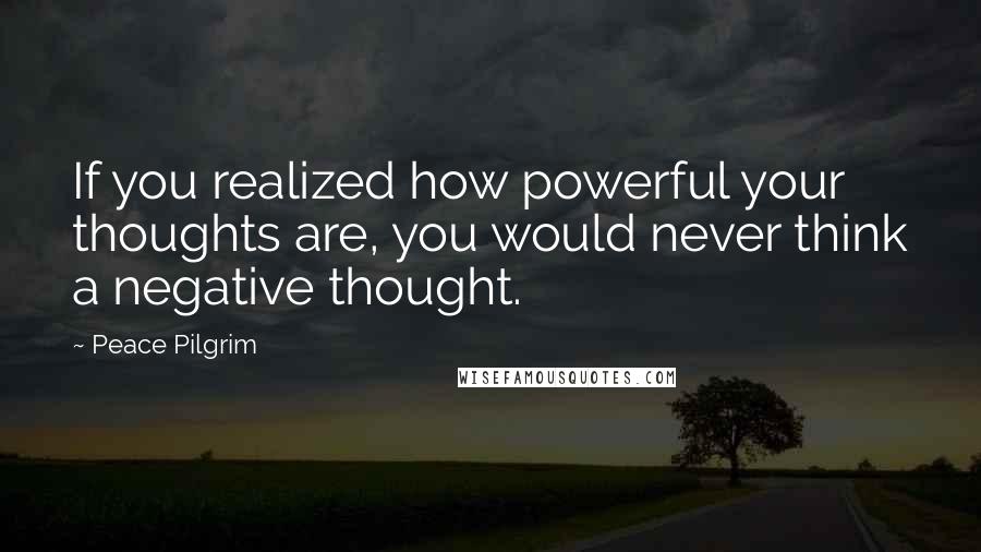 Peace Pilgrim Quotes: If you realized how powerful your thoughts are, you would never think a negative thought.