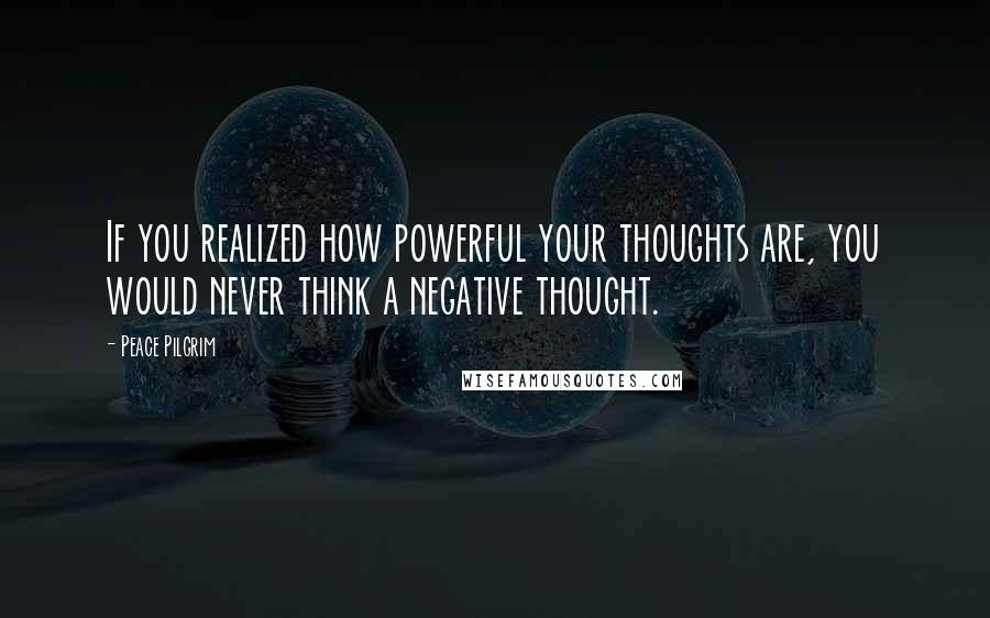 Peace Pilgrim Quotes: If you realized how powerful your thoughts are, you would never think a negative thought.