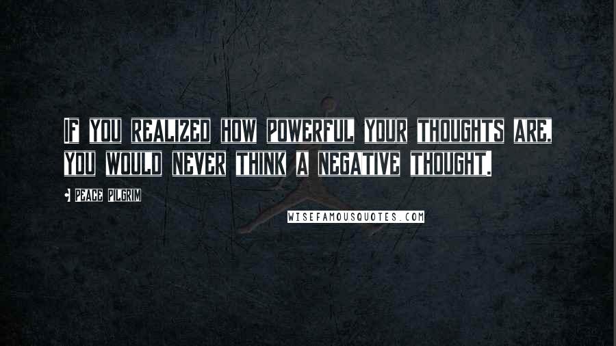 Peace Pilgrim Quotes: If you realized how powerful your thoughts are, you would never think a negative thought.