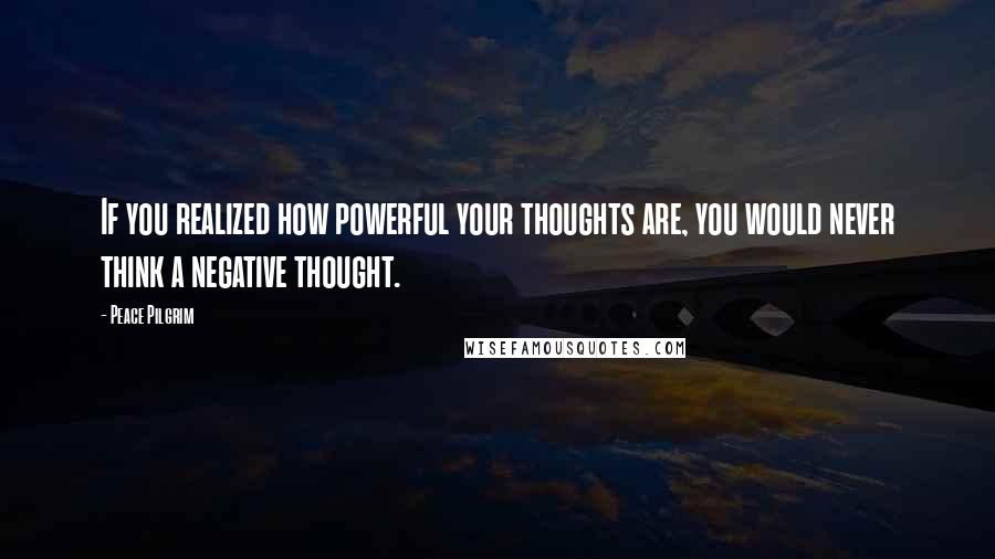 Peace Pilgrim Quotes: If you realized how powerful your thoughts are, you would never think a negative thought.