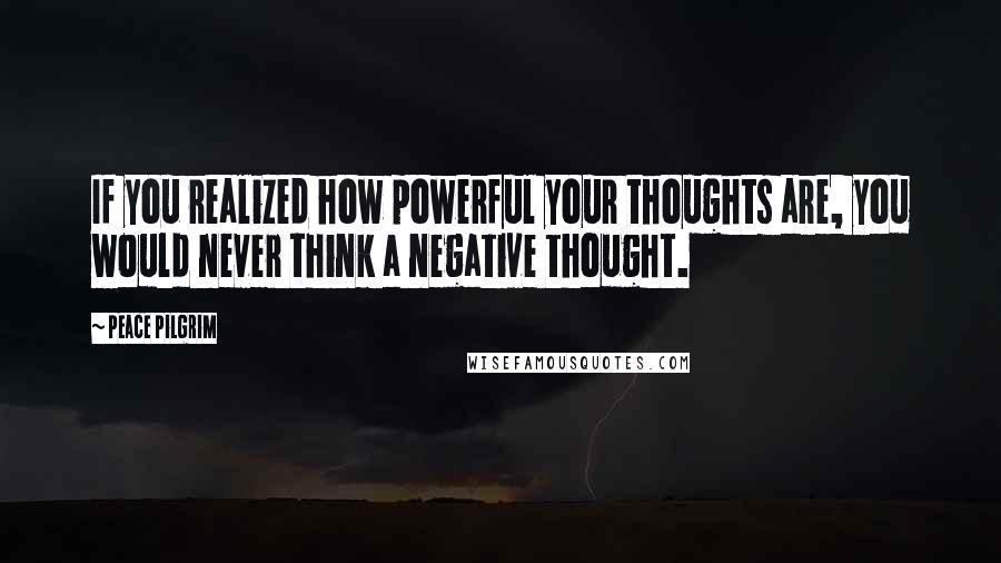 Peace Pilgrim Quotes: If you realized how powerful your thoughts are, you would never think a negative thought.