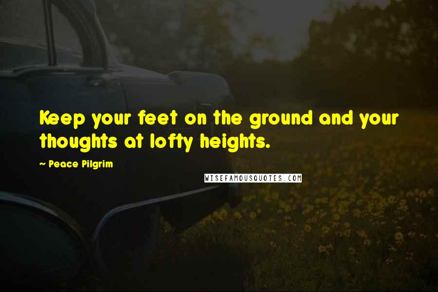 Peace Pilgrim Quotes: Keep your feet on the ground and your thoughts at lofty heights.